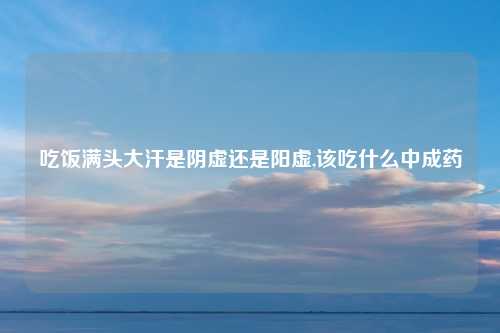 吃饭满头大汗是阴虚还是阳虚,该吃什么中成药