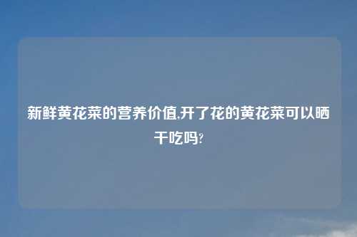 新鲜黄花菜的营养价值,开了花的黄花菜可以晒干吃吗?