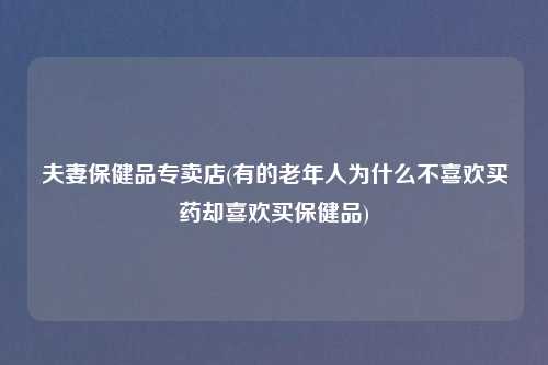 夫妻保健品专卖店(有的老年人为什么不喜欢买药却喜欢买保健品)