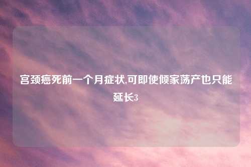 宫颈癌死前一个月症状,可即使倾家荡产也只能延长3