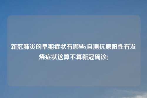 新冠肺炎的早期症状有哪些(自测抗原阳性有发烧症状这算不算新冠确诊)