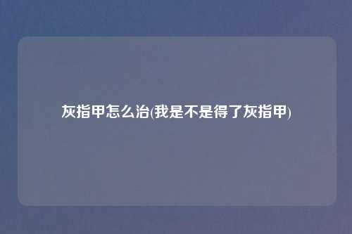 灰指甲怎么治(我是不是得了灰指甲)