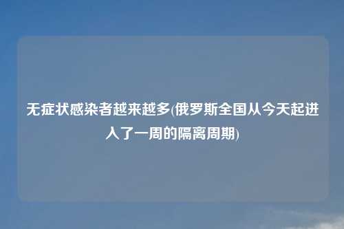 无症状感染者越来越多(俄罗斯全国从今天起进入了一周的隔离周期)