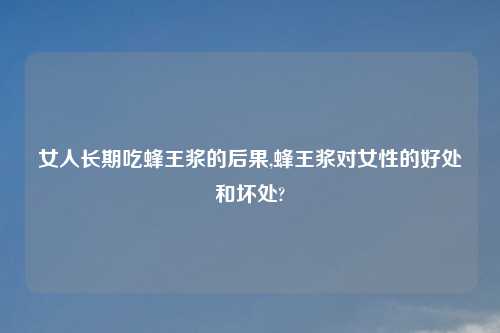 女人长期吃蜂王浆的后果,蜂王浆对女性的好处和坏处?