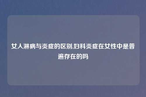 女人淋病与炎症的区别,妇科炎症在女性中是普遍存在的吗