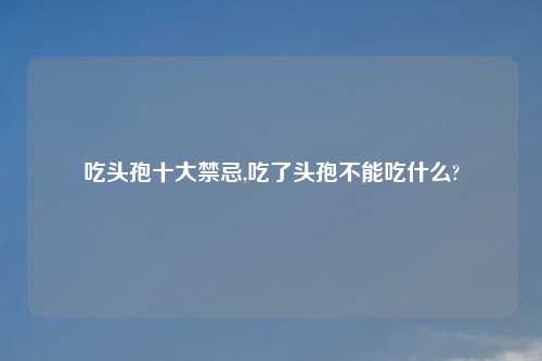 吃头孢十大禁忌,吃了头孢不能吃什么?