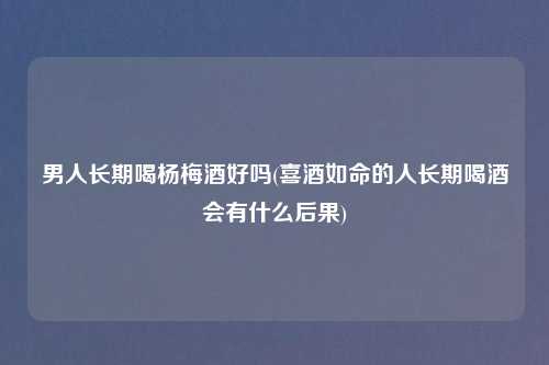 男人长期喝杨梅酒好吗(喜酒如命的人长期喝酒会有什么后果)