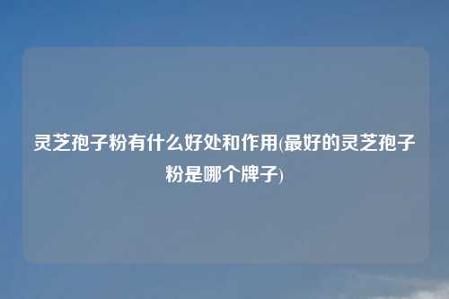 灵芝孢子粉有什么好处和作用(最好的灵芝孢子粉是哪个牌子)
