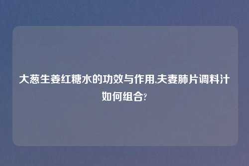大葱生姜红糖水的功效与作用,夫妻肺片调料汁如何组合?