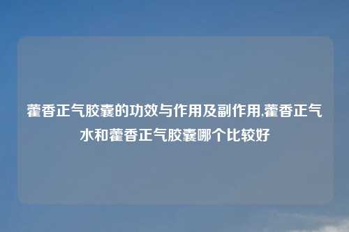 藿香正气胶囊的功效与作用及副作用,藿香正气水和藿香正气胶囊哪个比较好