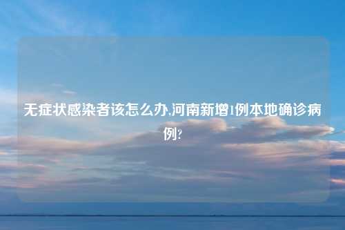 无症状感染者该怎么办,河南新增1例本地确诊病例?