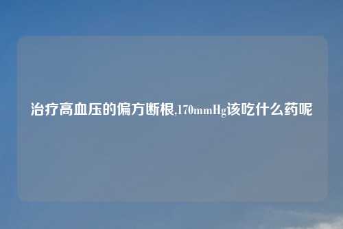 治疗高血压的偏方断根,170mmHg该吃什么药呢