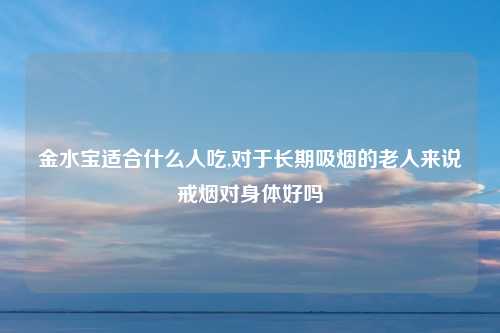 金水宝适合什么人吃,对于长期吸烟的老人来说戒烟对身体好吗