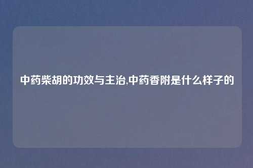 中药柴胡的功效与主治,中药香附是什么样子的