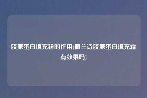 胶原蛋白填充粉的作用(佩兰诗胶原蛋白填充霜有效果吗)