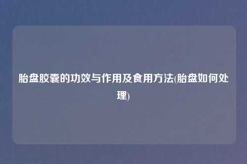 胎盘胶囊的功效与作用及食用方法(胎盘如何处理)