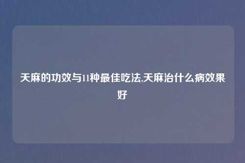 天麻的功效与11种最佳吃法,天麻治什么病效果好