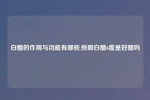 白醋的作用与功能有哪些,恒顺白醋6度是好醋吗