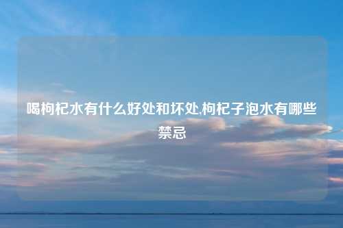 喝枸杞水有什么好处和坏处,枸杞子泡水有哪些禁忌