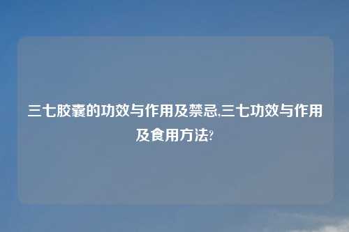 三七胶囊的功效与作用及禁忌,三七功效与作用及食用方法?