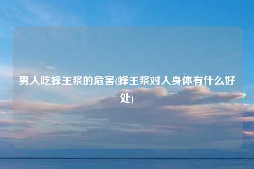男人吃蜂王浆的危害(蜂王浆对人身体有什么好处)
