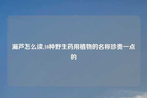 漏芦怎么读,10种野生药用植物的名称珍贵一点的