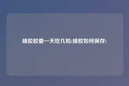蜂胶胶囊一天吃几粒(蜂胶如何保存)