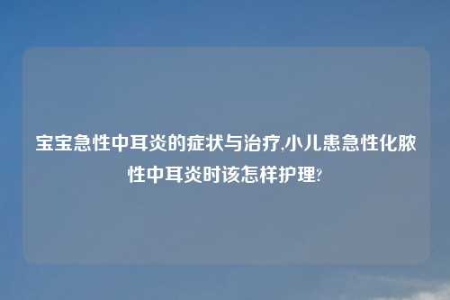 宝宝急性中耳炎的症状与治疗,小儿患急性化脓性中耳炎时该怎样护理?