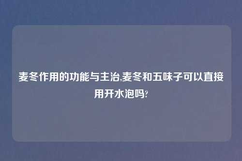 麦冬作用的功能与主治,麦冬和五味子可以直接用开水泡吗?