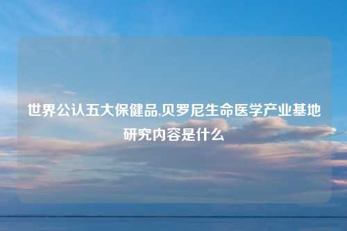 世界公认五大保健品,贝罗尼生命医学产业基地研究内容是什么