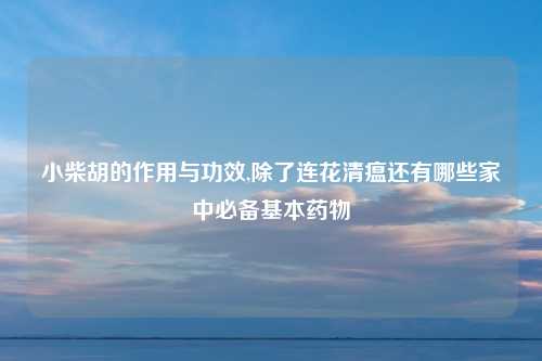 小柴胡的作用与功效,除了连花清瘟还有哪些家中必备基本药物