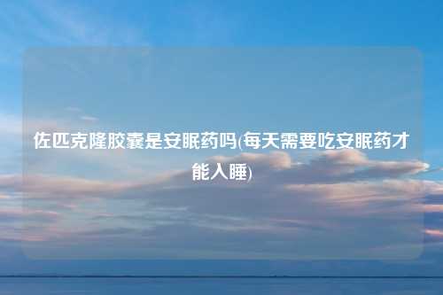 佐匹克隆胶囊是安眠药吗(每天需要吃安眠药才能入睡)