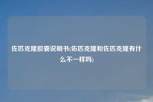 佐匹克隆胶囊说明书(佑匹克隆和佐匹克隆有什么不一样吗)