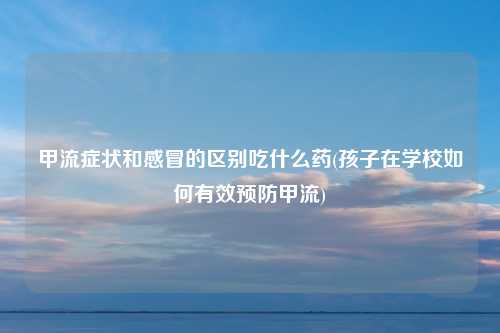 甲流症状和感冒的区别吃什么药(孩子在学校如何有效预防甲流)