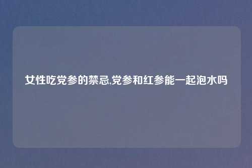 女性吃党参的禁忌,党参和红参能一起泡水吗