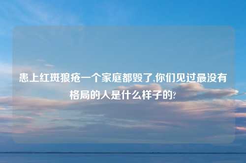 患上红斑狼疮一个家庭都毁了,你们见过最没有格局的人是什么样子的?