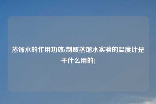蒸馏水的作用功效(制取蒸馏水实验的温度计是干什么用的)