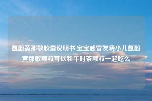氨酚黄那敏胶囊说明书,宝宝感冒发烧小儿氨酚黄那敏颗粒可以和午时茶颗粒一起吃么
