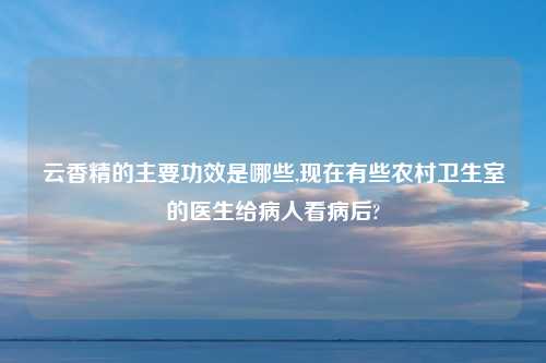 云香精的主要功效是哪些,现在有些农村卫生室的医生给病人看病后?