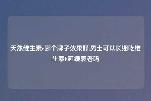 天然维生素e哪个牌子效果好,男士可以长期吃维生素E延缓衰老吗