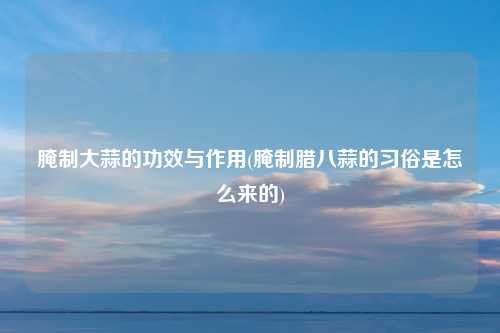 腌制大蒜的功效与作用(腌制腊八蒜的习俗是怎么来的)