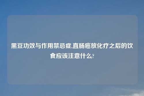 黑豆功效与作用禁忌症,直肠癌放化疗之后的饮食应该注意什么?