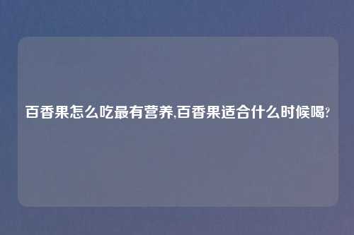百香果怎么吃最有营养,百香果适合什么时候喝?