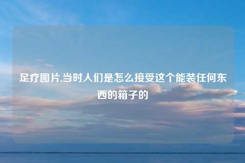 足疗图片,当时人们是怎么接受这个能装任何东西的箱子的