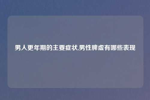 男人更年期的主要症状,男性脾虚有哪些表现