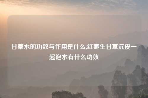 甘草水的功效与作用是什么,红枣生甘草沉皮一起泡水有什么功效