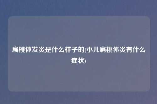 扁桃体发炎是什么样子的(小儿扁桃体炎有什么症状)