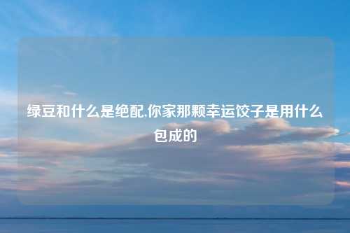 绿豆和什么是绝配,你家那颗幸运饺子是用什么包成的