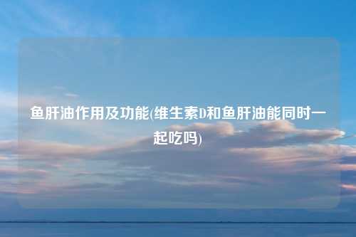 鱼肝油作用及功能(维生素D和鱼肝油能同时一起吃吗)