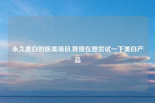 永久美白的医美项目,我现在想尝试一下美白产品